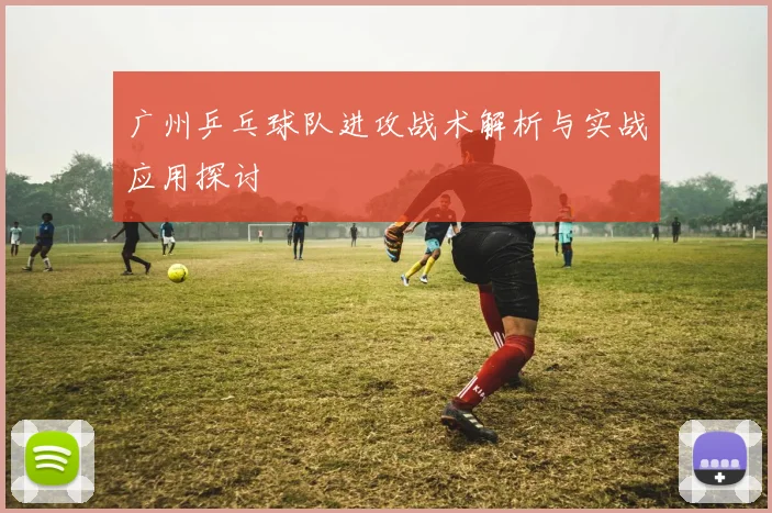 广州乒乓球队进攻战术解析与实战应用探讨