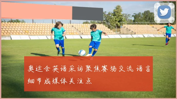奥运会英语采访聚焦赛场交流 语言细节成媒体关注点
