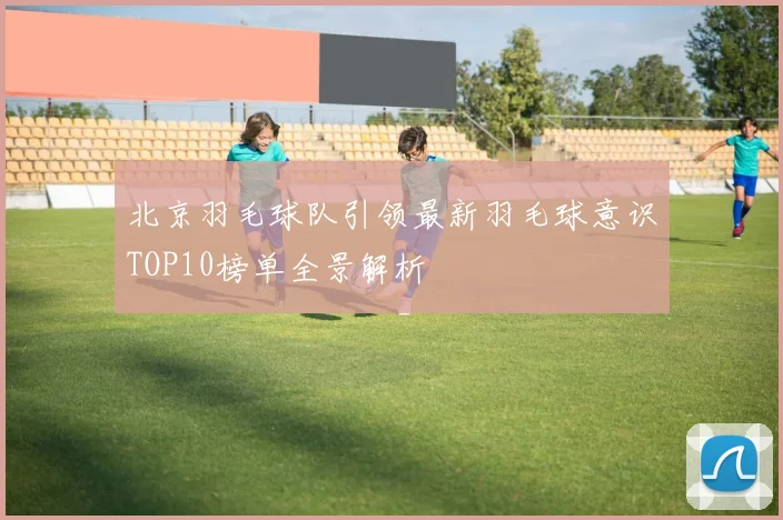 北京羽毛球队引领最新羽毛球意识TOP10榜单全景解析