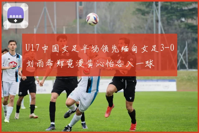 U17中国女足半场领先缅甸女足3-0刘雨希郑霓漫黄沁怡各入一球