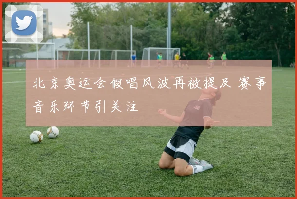 北京奥运会假唱风波再被提及 赛事音乐环节引关注