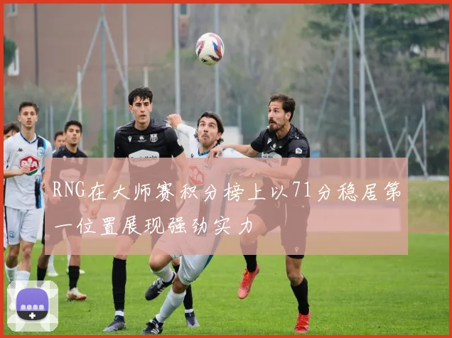 RNG在大师赛积分榜上以71分稳居第一位置展现强劲实力