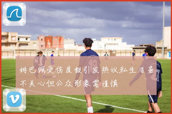 姆巴佩受伤度假引发热议私生活虽不关心但公众形象需谨慎